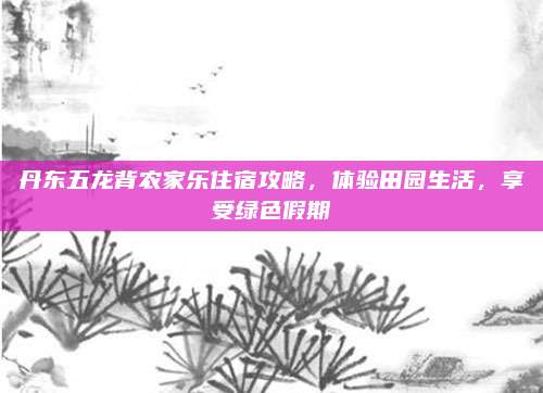 丹东五龙背农家乐住宿攻略,体验田园生活,享受绿色假期