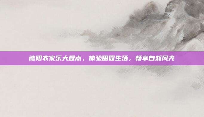 德阳农家乐大盘点，体验田园生活，畅享自然风光