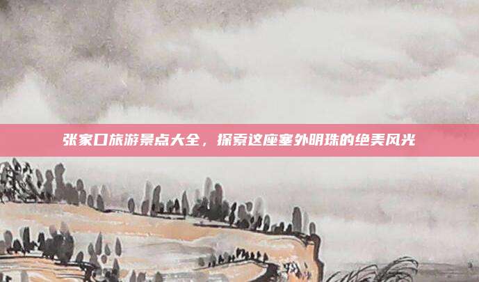 张家口旅游景点大全,探索这座塞外明珠的绝美风光