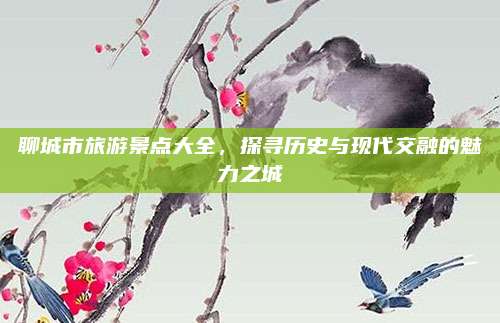 聊城市旅游景点大全，探寻历史与现代交融的魅力之城