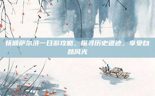 抚顺萨尔浒一日游攻略,探寻历史遗迹,享受自然风光