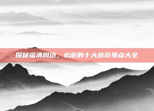 探秘福清周边，必游的十大旅游景点大全