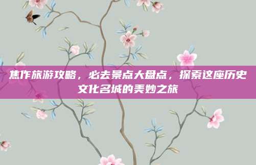 焦作旅游攻略，必去景点大盘点，探索这座历史文化名城的美妙之旅