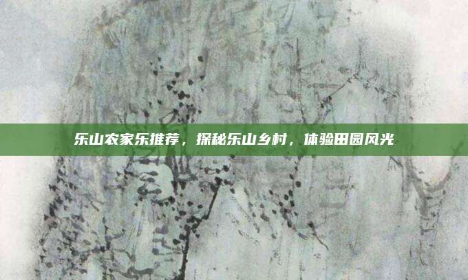 乐山农家乐推荐,探秘乐山乡村,体验田园风光