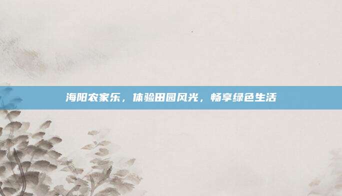 海阳农家乐，体验田园风光，畅享绿色生活