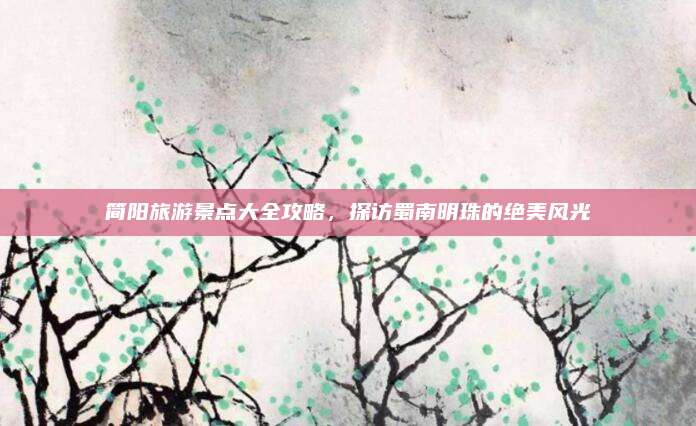 简阳旅游景点大全攻略，探访蜀南明珠的绝美风光