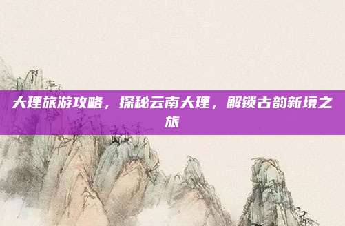 大理旅游攻略,探秘云南大理,解锁古韵新境之旅