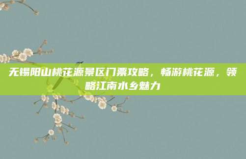 无锡阳山桃花源景区门票攻略,畅游桃花源,领略江南水乡魅力