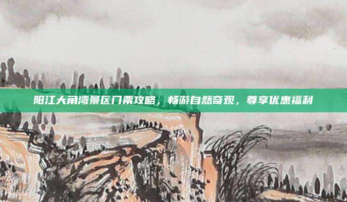 阳江大角湾景区门票攻略，畅游自然奇观，尊享优惠福利