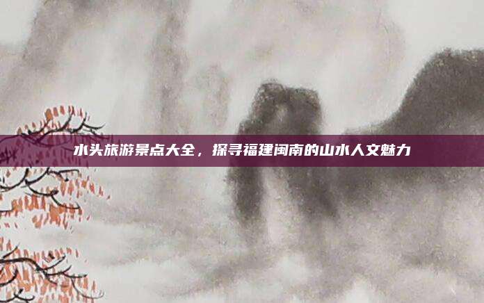 水头旅游景点大全,探寻福建闽南的山水人文魅力