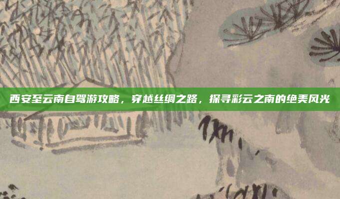 西安至云南自驾游攻略，穿越丝绸之路，探寻彩云之南的绝美风光