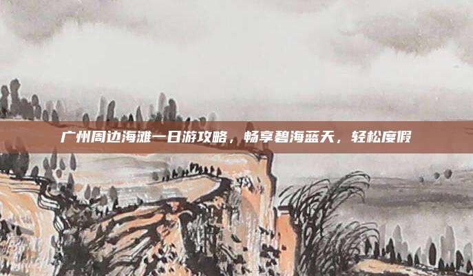 广州周边海滩一日游攻略,畅享碧海蓝天,轻松度假