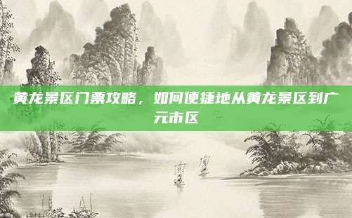 黄龙景区门票攻略,如何便捷地从黄龙景区到广元市区