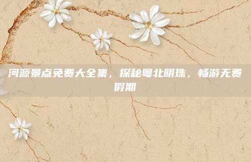 河源景点免费大全集，探秘粤北明珠，畅游无费假期