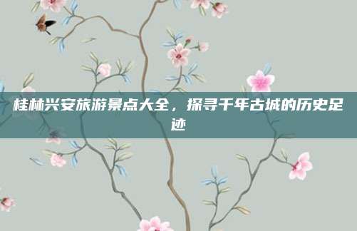 桂林兴安旅游景点大全,探寻千年古城的历史足迹