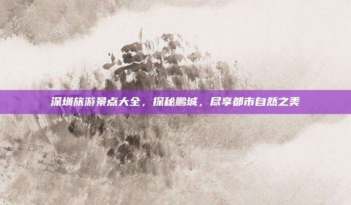 深圳旅游景点大全,探秘鹏城,尽享都市自然之美