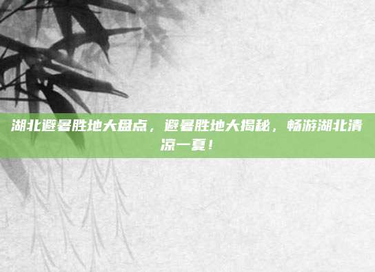 湖北避暑胜地大盘点,避暑胜地大揭秘,畅游湖北清凉一夏!