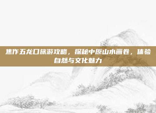 焦作五龙口旅游攻略，探秘中原山水画卷，体验自然与文化魅力