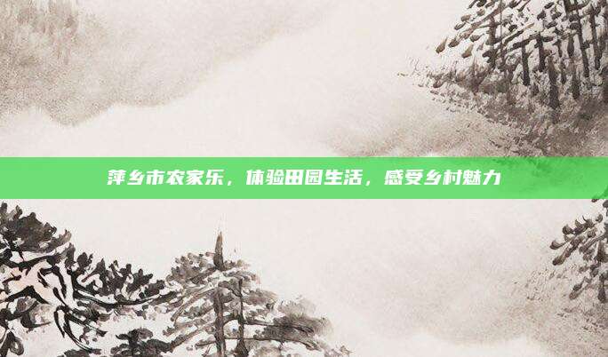 萍乡市农家乐,体验田园生活,感受乡村魅力