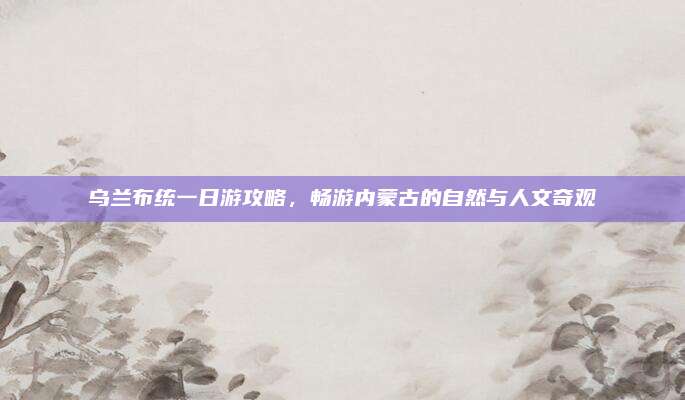 乌兰布统一日游攻略，畅游内蒙古的自然与人文奇观