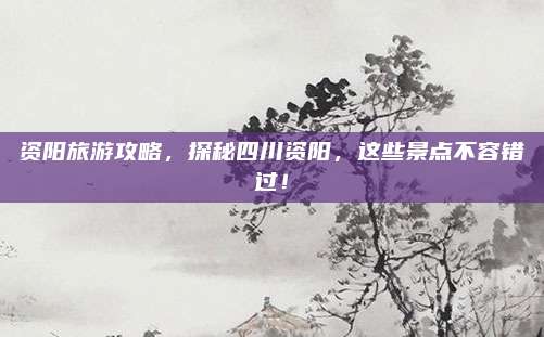 资阳旅游攻略，探秘四川资阳，这些景点不容错过！