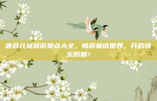 唐县儿童旅游景点大全,畅游童话世界,开启快乐假期!