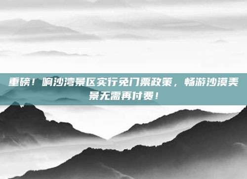 重磅!响沙湾景区实行免门票政策,畅游沙漠美景无需再付费!