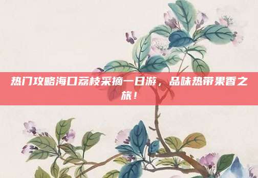 热门攻略海口荔枝采摘一日游，品味热带果香之旅！