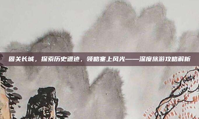 固关长城，探索历史遗迹，领略塞上风光——深度旅游攻略解析