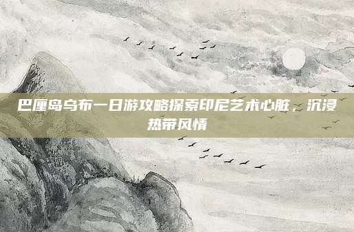 巴厘岛乌布一日游攻略探索印尼艺术心脏,沉浸热带风情