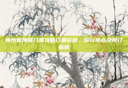 锦州世博园门票攻略门票价格、游玩亮点及预订指南