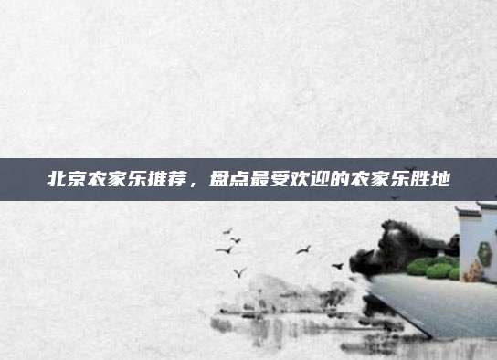 北京农家乐推荐，盘点最受欢迎的农家乐胜地