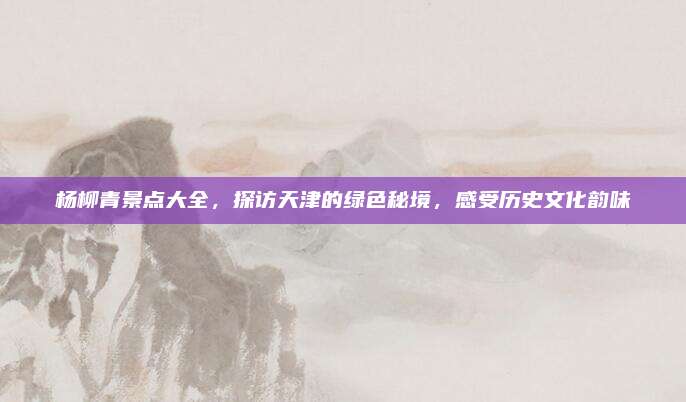 杨柳青景点大全，探访天津的绿色秘境，感受历史文化韵味