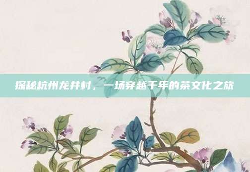 探秘杭州龙井村,一场穿越千年的茶文化之旅