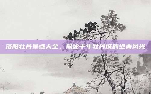 洛阳牡丹景点大全，探秘千年牡丹城的绝美风光
