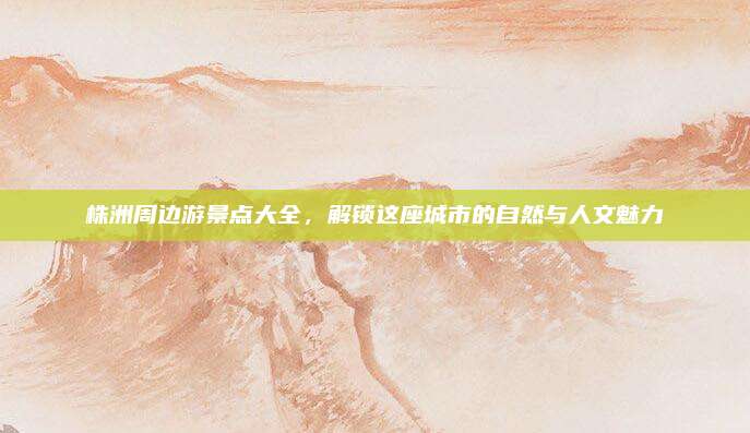 株洲周边游景点大全，解锁这座城市的自然与人文魅力