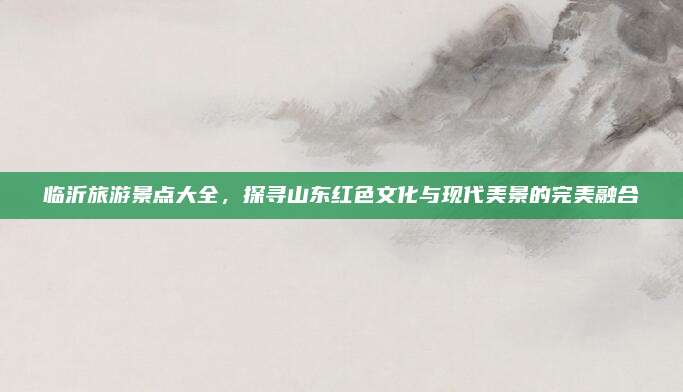 临沂旅游景点大全,探寻山东红色文化与现代美景的完美融合