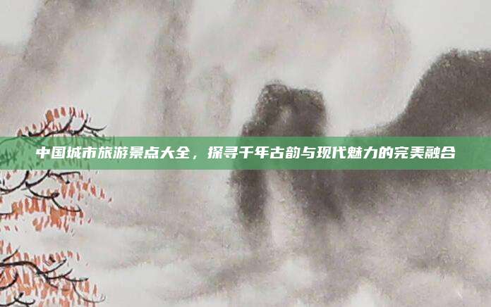 中国城市旅游景点大全,探寻千年古韵与现代魅力的完美融合