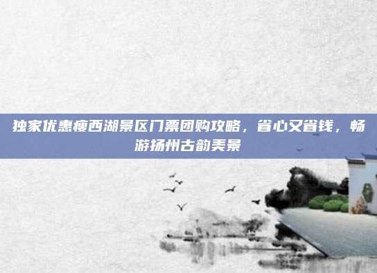 独家优惠瘦西湖景区门票团购攻略，省心又省钱，畅游扬州古韵美景
