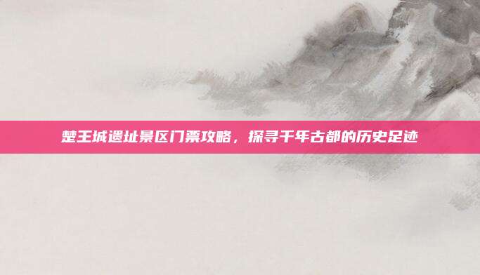 楚王城遗址景区门票攻略,探寻千年古都的历史足迹