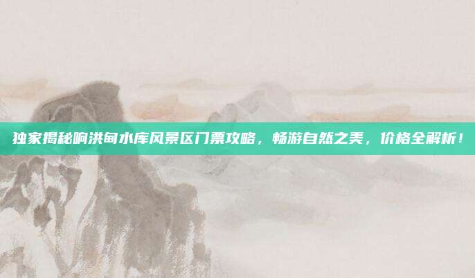 独家揭秘响洪甸水库风景区门票攻略,畅游自然之美,价格全解析!