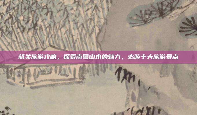 韶关旅游攻略,探索南粤山水的魅力,必游十大旅游景点