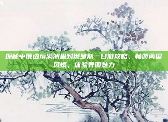 探秘中俄边境满洲里到俄罗斯一日游攻略,畅游两国风情,体验异国魅力