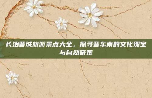 长治晋城旅游景点大全，探寻晋东南的文化瑰宝与自然奇观
