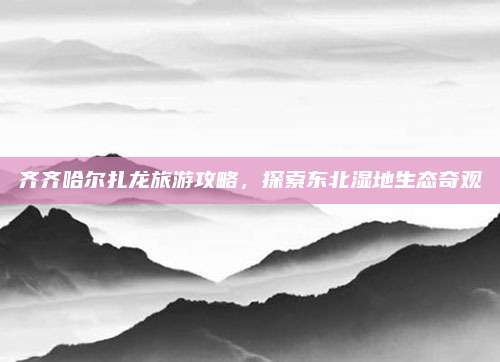 齐齐哈尔扎龙旅游攻略,探索东北湿地生态奇观