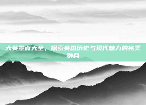 大英景点大全，探索英国历史与现代魅力的完美融合