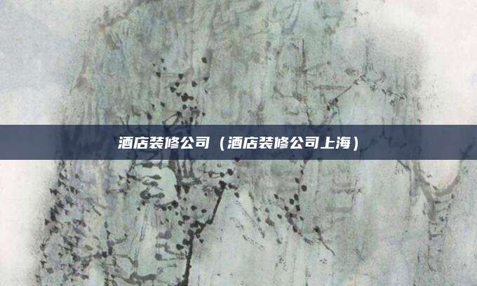 酒店装修公司（酒店装修公司上海）