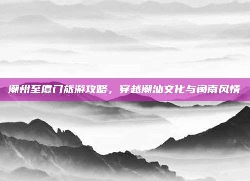 潮州至厦门旅游攻略，穿越潮汕文化与闽南风情