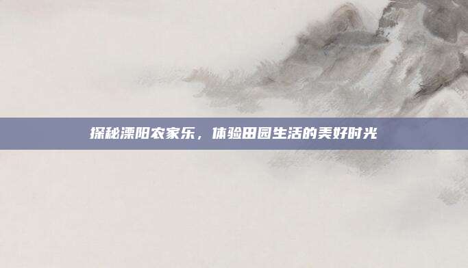 探秘溧阳农家乐,体验田园生活的美好时光