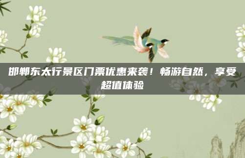 邯郸东太行景区门票优惠来袭!畅游自然,享受超值体验